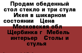 Продам обеденный стол стекло и три стула Икея в шикарном состоянии › Цена ­ 6 000 - Московская обл., Щербинка г. Мебель, интерьер » Столы и стулья   